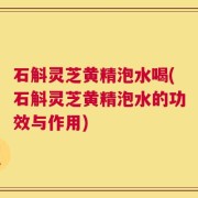 石斛灵芝黄精泡水喝(石斛灵芝黄精泡水的功效与作用)