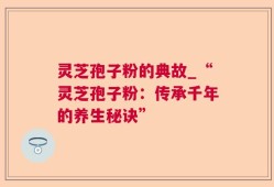 灵芝孢子粉的典故_“灵芝孢子粉：传承千年的养生秘诀”