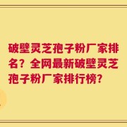 破壁灵芝孢子粉厂家排名？全网最新破壁灵芝孢子粉厂家排行榜？