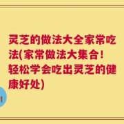 灵芝的做法大全家常吃法(家常做法大集合！轻松学会吃出灵芝的健康好处)