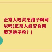 正常人吃灵芝孢子粉可以吗(正常人能否食用灵芝孢子粉？)