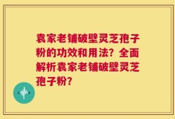 袁家老铺破壁灵芝孢子粉的功效和用法？全面解析袁家老铺破壁灵芝孢子粉？
