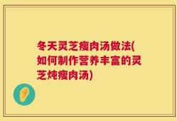 冬天灵芝瘦肉汤做法(如何制作营养丰富的灵芝炖瘦肉汤)