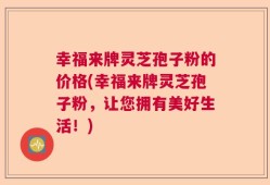 幸福来牌灵芝孢子粉的价格(幸福来牌灵芝孢子粉，让您拥有美好生活！)