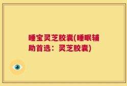 睡宝灵芝胶囊(睡眠辅助首选：灵芝胶囊)