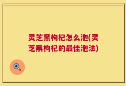 灵芝黑枸杞怎么泡(灵芝黑枸杞的最佳泡法)