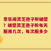 常乐阁灵芝孢子粉破壁？破壁灵芝孢子粉每天服用几次，每次服多少