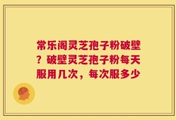 常乐阁灵芝孢子粉破壁？破壁灵芝孢子粉每天服用几次，每次服多少