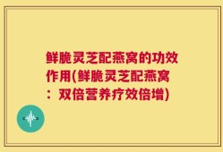 鲜脆灵芝配燕窝的功效作用(鲜脆灵芝配燕窝：双倍营养疗效倍增)