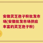 安徽灵芝孢子粉批发市场(安徽批发市场供应丰富的灵芝孢子粉)