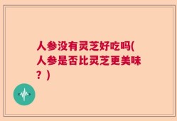 人参没有灵芝好吃吗(人参是否比灵芝更美味？)