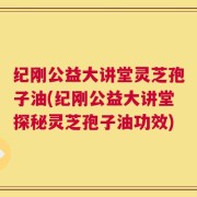 纪刚公益大讲堂灵芝孢子油(纪刚公益大讲堂探秘灵芝孢子油功效)