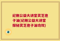 纪刚公益大讲堂灵芝孢子油(纪刚公益大讲堂探秘灵芝孢子油功效)