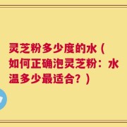 灵芝粉多少度的水 (如何正确泡灵芝粉：水温多少最适合？)