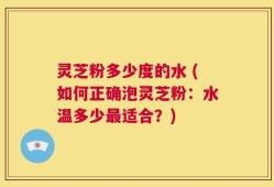 灵芝粉多少度的水 (如何正确泡灵芝粉：水温多少最适合？)