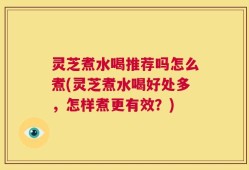 灵芝煮水喝推荐吗怎么煮(灵芝煮水喝好处多，怎样煮更有效？)