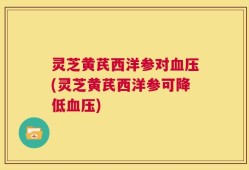 灵芝黄芪西洋参对血压(灵芝黄芪西洋参可降低血压)