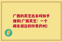 广西的灵芝出名吗知乎推荐(广西灵芝：一个闻名遐迩的珍贵药材)