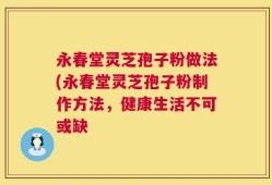 永春堂灵芝孢子粉做法(永春堂灵芝孢子粉制作方法，健康生活不可或缺