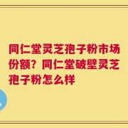 同仁堂灵芝孢子粉市场份额？同仁堂破壁灵芝孢子粉怎么样