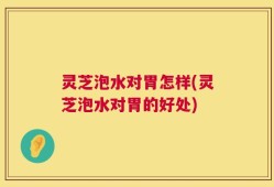 灵芝泡水对胃怎样(灵芝泡水对胃的好处)