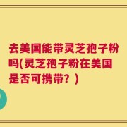 去美国能带灵芝孢子粉吗(灵芝孢子粉在美国是否可携带？)
