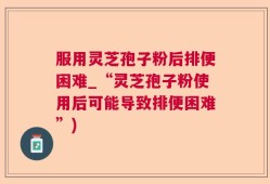 服用灵芝孢子粉后排便困难_“灵芝孢子粉使用后可能导致排便困难”)