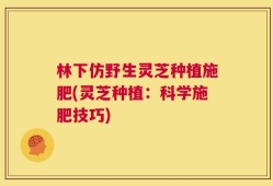 林下仿野生灵芝种植施肥(灵芝种植：科学施肥技巧)