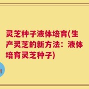 灵芝种子液体培育(生产灵芝的新方法：液体培育灵芝种子)