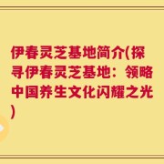 伊春灵芝基地简介(探寻伊春灵芝基地：领略中国养生文化闪耀之光)