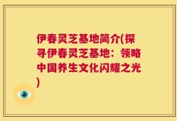 伊春灵芝基地简介(探寻伊春灵芝基地：领略中国养生文化闪耀之光)