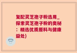 复配灵芝孢子粉选用_探索灵芝孢子粉的奥秘：精选优质原料与健康益处)