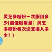 灵芝多糖粉一次服用多少(最佳服用量：灵芝多糖粉每次适宜摄入多少？)