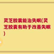 灵芝胶囊能治失眠(灵芝胶囊有助于改善失眠)