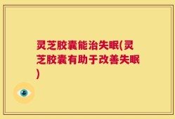 灵芝胶囊能治失眠(灵芝胶囊有助于改善失眠)