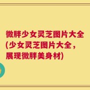 微胖少女灵芝图片大全(少女灵芝图片大全，展现微胖美身材)