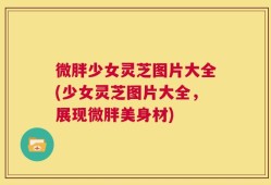 微胖少女灵芝图片大全(少女灵芝图片大全，展现微胖美身材)