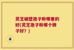 灵芝破壁孢子粉哪里的好(灵芝孢子粉哪个牌子好？)