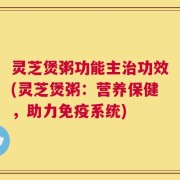 灵芝煲粥功能主治功效(灵芝煲粥：营养保健，助力免疫系统)