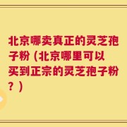 北京哪卖真正的灵芝孢子粉 (北京哪里可以买到正宗的灵芝孢子粉？)
