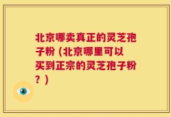 北京哪卖真正的灵芝孢子粉 (北京哪里可以买到正宗的灵芝孢子粉？)