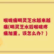 喉咙痛喝灵芝水越来越痛(喝灵芝水后喉咙疼痛加重，该怎么办？)