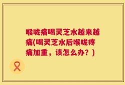 喉咙痛喝灵芝水越来越痛(喝灵芝水后喉咙疼痛加重，该怎么办？)