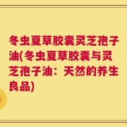 冬虫夏草胶囊灵芝孢子油(冬虫夏草胶囊与灵芝孢子油：天然的养生良品)