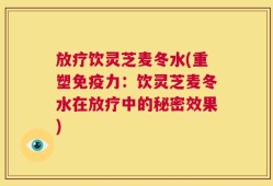 放疗饮灵芝麦冬水(重塑免疫力：饮灵芝麦冬水在放疗中的秘密效果)