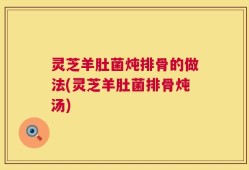 灵芝羊肚菌炖排骨的做法(灵芝羊肚菌排骨炖汤)
