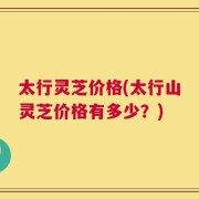 太行灵芝价格(太行山灵芝价格有多少？)