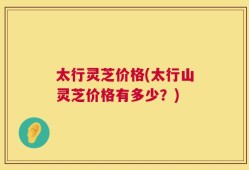太行灵芝价格(太行山灵芝价格有多少？)