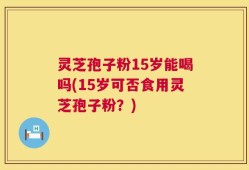 灵芝孢子粉15岁能喝吗(15岁可否食用灵芝孢子粉？)
