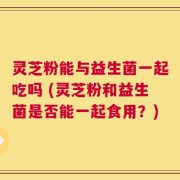 灵芝粉能与益生菌一起吃吗 (灵芝粉和益生菌是否能一起食用？)
